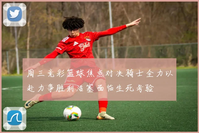 周三竞彩篮球焦点对决骑士全力以赴力争胜利活塞面临生死考验