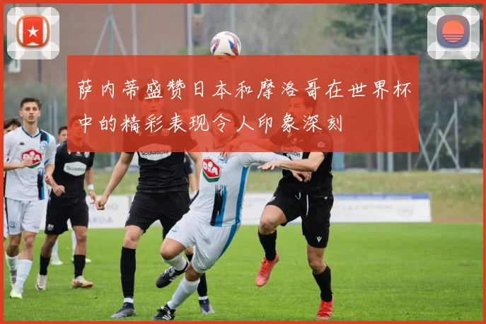 萨内蒂盛赞日本和摩洛哥在世界杯中的精彩表现令人印象深刻