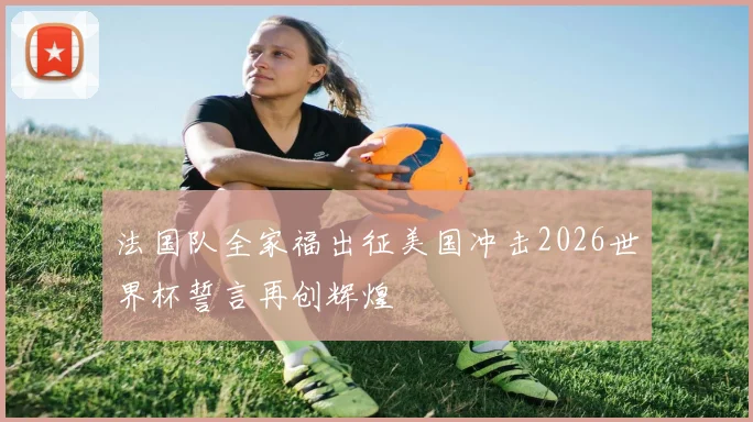 法国队全家福出征美国冲击2026世界杯誓言再创辉煌