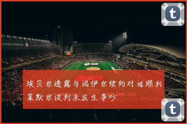 埃贝尔透露与诺伊尔续约对话顺利莱默尔谈判未发生争吵
