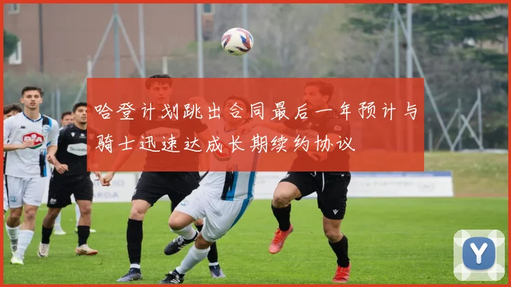 哈登计划跳出合同最后一年预计与骑士迅速达成长期续约协议