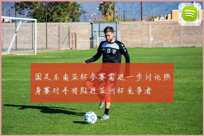 国足东南亚杯参赛需进一步讨论热身赛对手将贴近亚洲杯竞争者