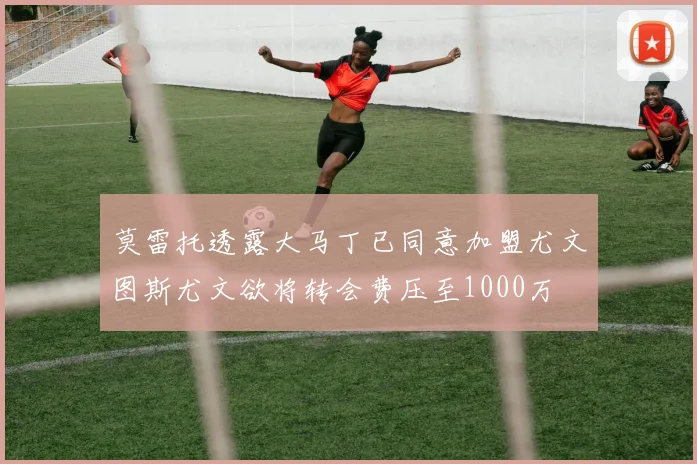 莫雷托透露大马丁已同意加盟尤文图斯尤文欲将转会费压至1000万