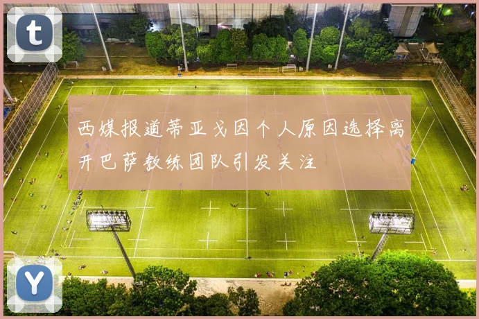 西媒报道蒂亚戈因个人原因选择离开巴萨教练团队引发关注