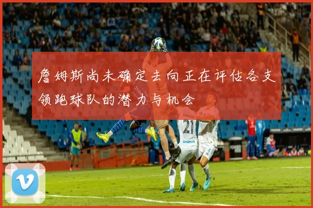 詹姆斯尚未确定去向正在评估各支领跑球队的潜力与机会
