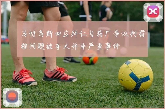 马特乌斯回应拜仁与药厂争议判罚称问题被夸大并非严重事件