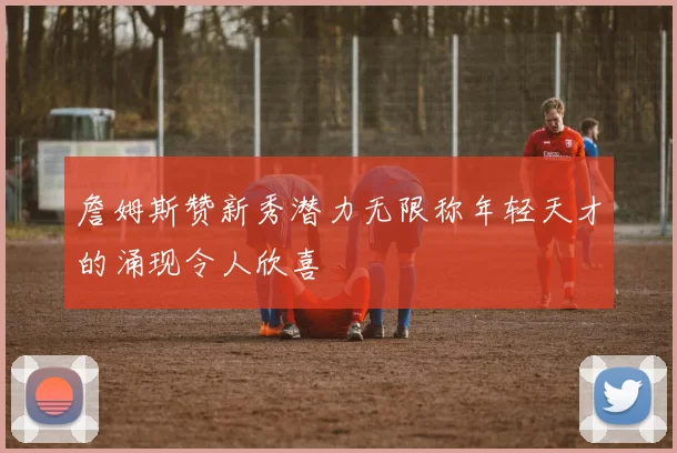 詹姆斯赞新秀潜力无限称年轻天才的涌现令人欣喜