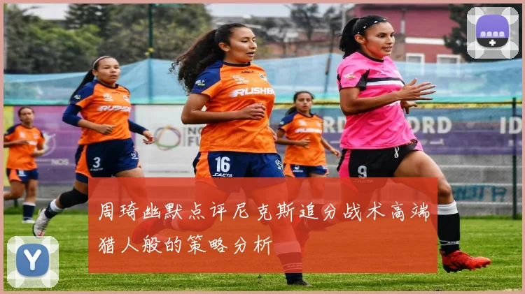 周琦幽默点评尼克斯追分战术高端猎人般的策略分析