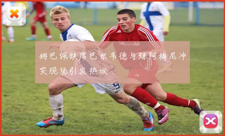 姆巴佩缺席巴尔韦德与琼阿梅尼冲突现场引发热议