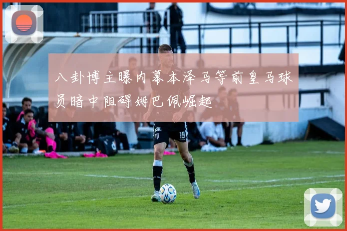 八卦博主曝内幕本泽马等前皇马球员暗中阻碍姆巴佩崛起