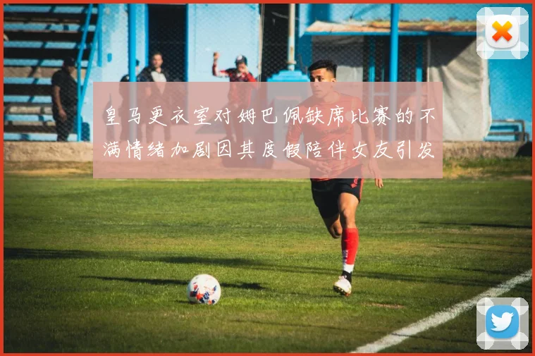 皇马更衣室对姆巴佩缺席比赛的不满情绪加剧因其度假陪伴女友引发争议