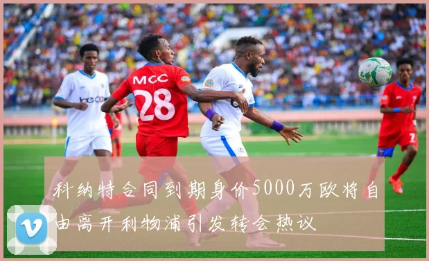 科纳特合同到期身价5000万欧将自由离开利物浦引发转会热议