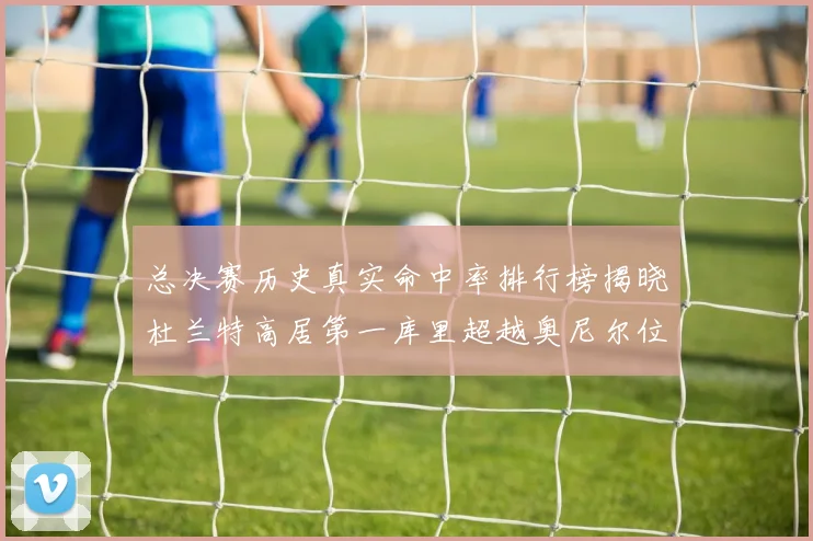 总决赛历史真实命中率排行榜揭晓杜兰特高居第一库里超越奥尼尔位列第十一
