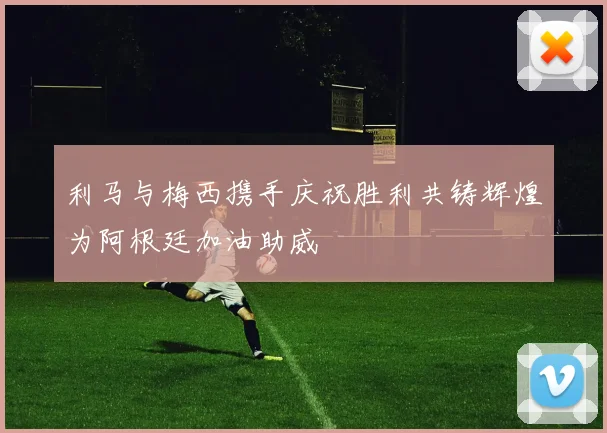 利马与梅西携手庆祝胜利共铸辉煌为阿根廷加油助威