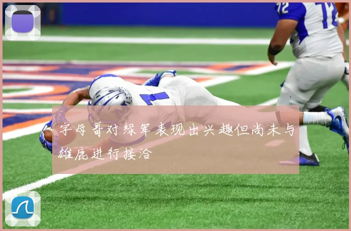 字母哥对绿军表现出兴趣但尚未与雄鹿进行接洽