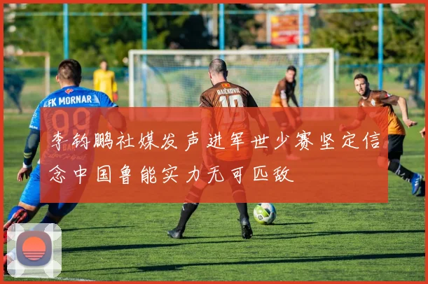 李钧鹏社媒发声进军世少赛坚定信念中国鲁能实力无可匹敌