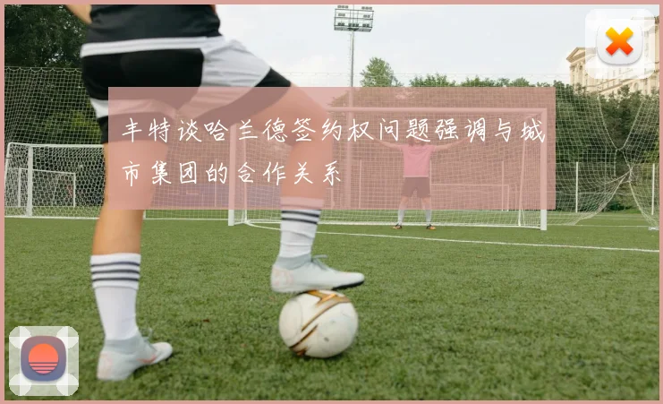 丰特谈哈兰德签约权问题强调与城市集团的合作关系