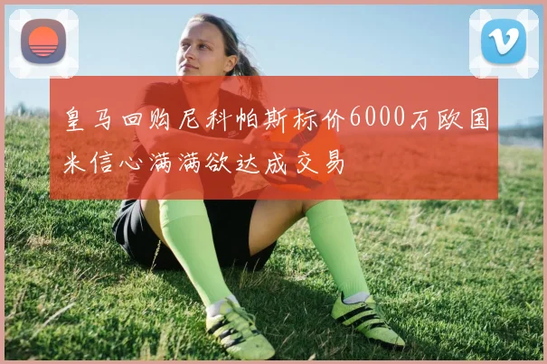 皇马回购尼科帕斯标价6000万欧国米信心满满欲达成交易