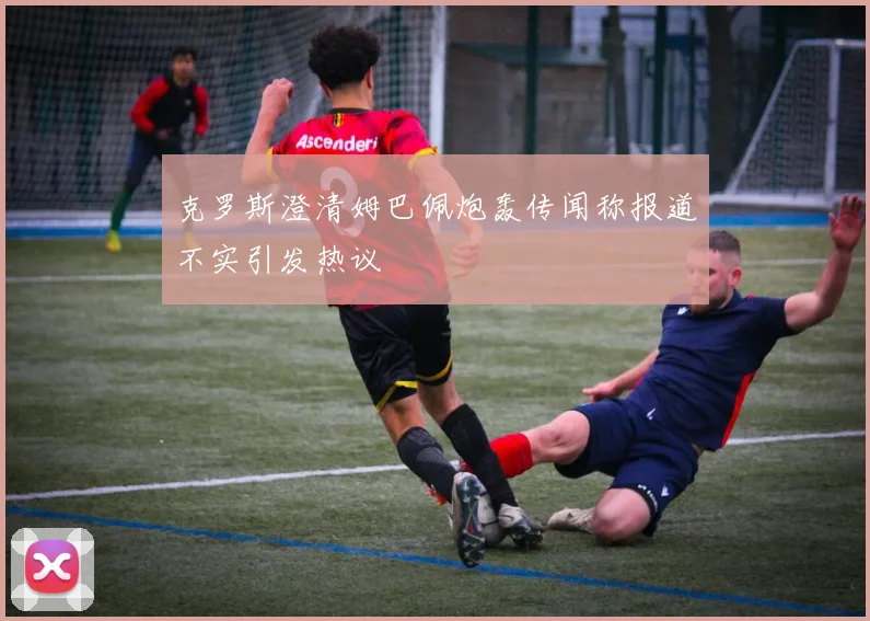 克罗斯澄清姆巴佩炮轰传闻称报道不实引发热议