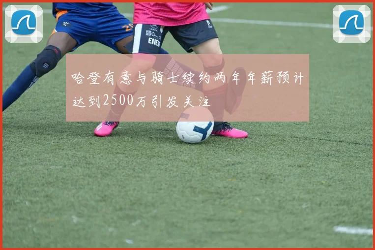 哈登有意与骑士续约两年年薪预计达到2500万引发关注