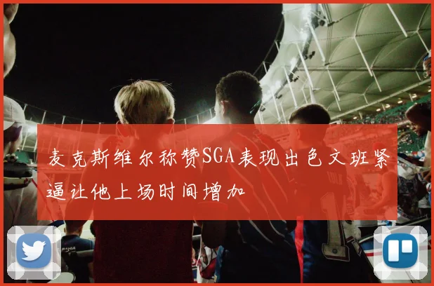 麦克斯维尔称赞SGA表现出色文班紧逼让他上场时间增加