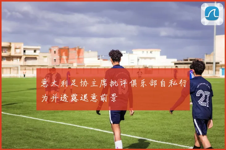 意大利足协主席批评俱乐部自私行为并透露退意前景